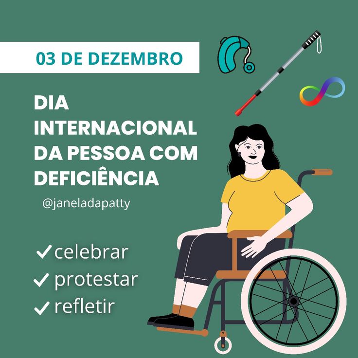 A imagem tem um fundo verde-escuro uniforme. No canto superior esquerdo, há uma tarja branca horizontal com o texto em azul-claro: "03 DE DEZEMBRO". Logo abaixo, alinhado à esquerda, aparece um texto grande em branco, escrito em letras maiúsculas:  "DIA INTERNACIONAL DA PESSOA COM DEFICIÊNCIA"  Abaixo desse texto, também alinhado à esquerda, está o nome @janeladapatty em letras brancas menores.  Mais abaixo, ainda do lado esquerdo, há três itens listados, cada um precedido de um símbolo de check branco:  celebrar  protestar  refletir  No lado direito da imagem, encontra-se uma ilustração de uma mulher sentada em uma cadeira de rodas. Ela tem pele clara, cabelo preto e ondulado, e está sorrindo. Usa uma camiseta amarela, bermuda escura até os joelhos e sapatos pretos. A cadeira de rodas tem estrutura verde, detalhes em laranja e uma grande roda cinza com aro preto.  Acima da mulher, no canto superior direito, há três ícones:  Um aparelho auditivo na cor azul com detalhes em verde-água.  Uma bengala longa utilizada por pessoas cegas, com cabo cinza, corpo branco com listras pretas e a ponta vermelha.  O símbolo de acessibilidade universal colorido, feito por um laço contínuo em azul, verde, laranja e roxo.  A composição geral traz elementos que representam diferentes tipos de deficiência e destaca a data como momento de celebração, reflexão e luta.